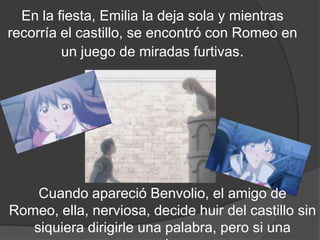 En la fiesta, Emilia la deja sola y mientras
recorría el castillo, se encontró con Romeo en
             un juego de miradas.




Cuando apareció Benvolio, el amigo de Romeo,
ella, nerviosa, decide huir del castillo sin siquiera
     dirigirle una palabra, pero si una sonrisa.
 