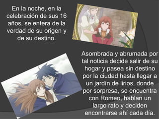 En la noche, en la
celebración de sus 16
años, se entera de la
verdad de su origen y
    de su destino.

                        Asombrada y abrumada por
                        tal noticia decide salir de su
                          hogar y pasea sin destino
                        por la ciudad hasta llegar a
                          un jardín de lirios, donde
                         por sorpresa, se encuentra
                           con Romeo, hablan un
                             largo rato y deciden
                          encontrarse ahí cada día.
 