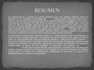 La representación y puesta en escena comienza con una disputa callejera entre los
Montesco y los Capuleto. El príncipe de Verona, Della Escala, interviene entre ellos y
declara un acuerdo de paz que en caso de ser violado habría de ser pagado con la muerte.
Después de los sucesos, el conde Paris se reúne con el señor Capuleto para conversar
sobre la idea de contraer matrimonio con su hija, pero Capuleto le pide que espere
durante un plazo de dos años más, tiempo tras el cual Julieta cumpliría quince años.
Aprovechando el ofrecimiento, le sugiere que organice un baile familiar de carácter
formal para celebrar tal acontecimiento. Mientras tanto, la señora Capuleto y la nodriza
de Julieta, intentan convencer a la joven de que acepte casarse con Paris.
En diferentes circunstancias, Benvolio habla con su primo Romeo, hijo de los Montesco,
sobre su más reciente depresión. Convencido de que la tristeza de su primo se debe al
amor no correspondido de una joven llamada Rosalina —sobrina del señor Capuleto—,
Benvolio le informa acerca del baile familiar de los Capuleto. Finalmente, Romeo acepta
acudir sin invitación a la ceremonia, esperando encontrarse con Rosalina. No obstante,
cuando llega al hogar de los Capuleto, se encuentra con Julieta y se enamora
perdidamente de ella. Tras concluir el baile, en la secuencia conocida como "la escena del
balcón", Romeo se infiltra en el patio de los Capuleto y escucha secretamente a Julieta,
quien está en el balcón de su dormitorio, admitiendo su amor por él a pesar de la
hostilidad entre su familia y los Montesco.
 
