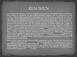 Con el paso del tiempo, el joven comienza una serie de encuentros con la muchacha,
hasta llegar al momento en que ambos deciden casarse. Con la asistencia de Fray
Lorenzo, quien espera reconciliar a los grupos rivales de Verona a través de la unión de
sus hijos, al día siguiente del juramento de amor, los enamorados se casan en secreto.
Ofendido por la intromisión de Romeo en el baile familiar, Teobaldo —primo de Julieta—
reta al joven a un duelo. Sin embargo, Romeo evade el combate. Impaciente tanto por la
insolencia de Teobaldo como por la "cobarde sumisión de Romeo",Mercucio —amigo de
Romeo— acepta el duelo, aunque resulta mortalmente herido por Teobaldo. Dolido ante
la muerte de su amigo, Romeo retoma el enfrentamiento y logra asesinar al primo de
Julieta. A consecuencia de lo anterior, el príncipe exilia al joven de la ciudad, reiterando
que si regresa, "sería lo último que haría en su vida". Malinterpretando la tristeza de su
hija, el señor Capuleto decide ofrecerla en matrimonio al conde Paris, intentando
convencerla de aceptarlo como esposo y convertirse en su "feliz consorte". Finalmente, la
joven acepta bajo la condición de prolongar la boda, aun cuando su madre se niega
terminantemente. Mientras tanto, Romeo pasa la noche secretamente en la alcoba de
Julieta, donde ambos tienen relaciones sexuales.
Julieta visita a Fray Lorenzo para pedirle sugerencias, y éste conviene en ofrecerle una
droga que la induciría a un intenso coma con duración de dos y cuarenta horas.[ Una vez
que la joven acepta llevar a cabo la farsa, el fraile le promete enviar un mensaje a Romeo,
informándole sobre su plan secreto, por lo que podría volver cuando ella despierte. La
noche anterior a la boda, Julieta ingiere la droga y sus familiares, al creerla muerta,
depositan su cuerpo en la cripta familiar.
 