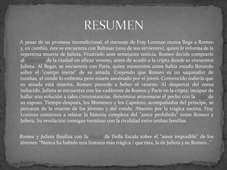 A pesar de su promesa incondicional, el mensaje de Fray Lorenzo nunca llega a Romeo
y, en cambio, éste se encuentra con Baltasar (uno de sus sirvientes), quien le informa de la
repentina muerte de Julieta. Frustrado ante semejante noticia, Romeo decide comprarle
al boticario de la ciudad un eficaz veneno, antes de acudir a la cripta donde se encuentra
Julieta. Al llegar, se encuentra con Paris, quien momentos antes había estado llorando
sobre el "cuerpo inerte" de su amada. Creyendo que Romeo es un saqueador de
tumbas, el conde lo enfrenta pero muere asesinado por el joven. Convencido todavía que
su amada está muerta, Romeo procede a beber el veneno. Al despertar del coma
inducido, Julieta se encuentra con los cadáveres de Romeo y Paris en la cripta; incapaz de
hallar una solución a tales circunstancias, determina atravesarse el pecho con la daga de
su esposo. Tiempo después, los Montesco y los Capuleto, acompañados del príncipe, se
percatan de la muerte de los jóvenes y del conde. Absorto por la trágica escena, Fray
Lorenzo comienza a relatar la historia completa del "amor prohibido" entre Romeo y
Julieta. Su revelación consigue terminar con la rivalidad entre ambas familias.


Romeo y Julieta finaliza con la elegía de Della Escala sobre el "amor imposible" de los
jóvenes: "Nunca ha habido una historia más trágica / que ésta, la de Julieta y su Romeo..."
 