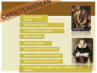 • Tipo de narración
  Ficticia.

•   Marco teórico Barroco.

•   Usa cultismos y arcaísmos

• Género dramático

• Subgénero Tragedia

• temas predilectos como el amor

• Movimiento literario: Renacimiento

• Desarrolla en la ciudad de Verona

• El nivel de lengua principal es formal y medieval Burgués
  elegante
 
