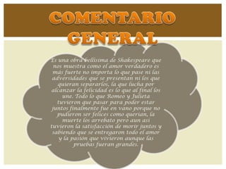 Es una obra bellísima de Shakespeare que
  nos muestra como el amor verdadero es
 más fuerte no importa lo que pase ni las
 adversidades que se presentan ni los que
   quieran separarlos, la que lucha por
alcanzar la felicidad es lo que al final los
     une. Todo lo que Romeo y Julieta
   tuvieron que pasar para poder estar
 juntos finalmente fue en vano porque no
   pudieron ser felices como querían, la
     muerte los arrebato pero aun así
tuvieron la satisfacción de morir juntos y
 sabiendo que se entregaron todo el amor
    y la pasión que vivieron aunque las
          pruebas fueran grandes.
 