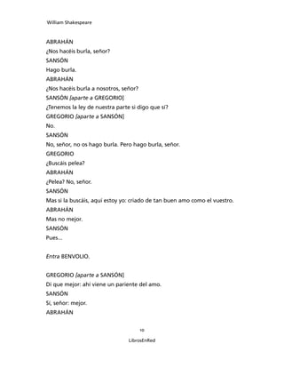 William Shakespeare



ABRAHÁN
¿Nos hacéis burla, señor?
SANSÓN
Hago burla.
ABRAHÁN
¿Nos hacéis burla a nosotros, señor?
SANSÓN [aparte a GREGORIO]
¿Tenemos la ley de nuestra parte si digo que sí?
GREGORIO [aparte a SANSÓN]
No.
SANSÓN
No, señor, no os hago burla. Pero hago burla, señor.
GREGORIO
¿Buscáis pelea?
ABRAHÁN
¿Pelea? No, señor.
SANSÓN
Mas si la buscáis, aquí estoy yo: criado de tan buen amo como el vuestro.
ABRAHÁN
Mas no mejor.
SANSÓN
Pues...


Entra BENVOLIO.


GREGORIO [aparte a SANSÓN]
Di que mejor: ahí viene un pariente del amo.
SANSÓN
Sí, señor: mejor.
ABRAHÁN


                                       10

                                LibrosEnRed
 