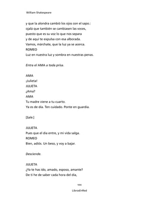 William Shakespeare



y que la alondra cambió los ojos con el sapo.:
ojalá que también se cambiasen las voces,
puesto que es su voz lo que nos separa
y de aquí te expulsa con esa alborada.
Vamos, márchate, que la luz ya se acerca.
ROMEO
Luz en nuestra luz y sombra en nuestras penas.


Entra el AMA a toda prisa.


AMA
¡Julieta!
JULIETA
¿Ama?
AMA
Tu madre viene a tu cuarto.
Ya es de día. Ten cuidado. Ponte en guardia.


[Sale.]


JULIETA
Pues que el día entre, y mi vida salga.
ROMEO
Bien, adiós. Un beso, y voy a bajar.


Desciende.


JULIETA
¿Ya te has ido, amado, esposo, amante?
De ti he de saber cada hora del día,


                                       100

                                 LibrosEnRed
 