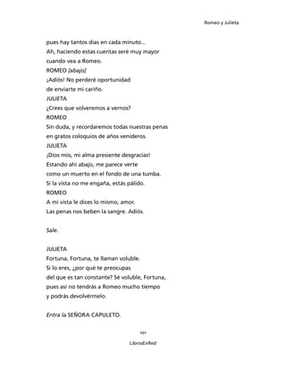 Romeo y Julieta



pues hay tantos días en cada minuto...
Ah, haciendo estas cuentas seré muy mayor
cuando vea a Romeo.
ROMEO [abajo]
¡Adiós! No perderé oportunidad
de enviarte mi cariño.
JULIETA
¿Crees que volveremos a vernos?
ROMEO
Sin duda, y recordaremos todas nuestras penas
en gratos coloquios de años venideros.
JULIETA
¡Dios mío, mi alma presiente desgracias!
Estando ahí abajo, me parece verte
como un muerto en el fondo de una tumba.
Si la vista no me engaña, estás pálido.
ROMEO
A mi vista le dices lo mismo, amor.
Las penas nos beben la sangre. Adiós.


Sale.


JULIETA
Fortuna, Fortuna, te llaman voluble.
Si lo eres, ¿por qué te preocupas
del que es tan constante? Sé voluble, Fortuna,
pues así no tendrás a Romeo mucho tiempo
y podrás devolvérmelo.


Entra la SEÑORA CAPULETO.


                                      101

                                 LibrosEnRed
 