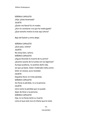 William Shakespeare




SEÑORA CAPULETO
¡Hija! ¿Estás levantada?
JULIETA
¿Quién me llama? Es mi madre.
¿Aún sin acostarse o es que ha madrugado?
¿Qué extraño motivo la trae aquí ahora?


Baja del balcón y entra abajo.


SEÑORA CAPULETO
¿Qué pasa, Julieta?
JULIETA
No estoy bien, señora.
SEÑORA CAPULETO
¿Sigues llorando la muerte de tu primo?
¿Quieres sacarle de la tumba con tus lágrimas?
Aunque pudieras, no podrías darle vida,
así que ya basta. Dolor moderado indica amor;
dolor en exceso, pura necedad.
JULIETA
Dejadme llorar mi triste pérdida.
SEÑORA CAPULETO
Así lloras la pérdida, no a la persona.
JULIETA
Lloro tanto la pérdida que no puedo
dejar de llorar a la persona.
SEÑORA CAPULETO
Hija, tú no lloras tanto su muerte
como el que esté vivo el infame que le mató.


                                     102

                                 LibrosEnRed
 