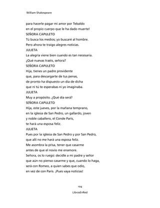 William Shakespeare



para hacerle pagar mi amor por Tebaldo
en el propio cuerpo que le ha dado muerte!
SEÑORA CAPULETO
Tú busca los medios; yo buscaré al hombre.
Pero ahora te traigo alegres noticias.
JULIETA
La alegría viene bien cuando es tan necesaria.
¿Qué nuevas traéis, señora?
SEÑORA CAPULETO
Hija, tienes un padre providente
que, para descargarte de tus penas,
de pronto ha dispuesto un día de dicha
que ni tú te esperabas ni yo imaginaba.
JULIETA
Muy a propósito. ¿Qué día será?
SEÑORA CAPULETO
Hija, este jueves, por la mañana temprano,
en la iglesia de San Pedro, un gallardo, joven
y noble caballero, el Conde Paris,
te hará una esposa feliz.
JULIETA
Pues por la iglesia de San Pedro y por San Pedro,
que allí no me hará una esposa feliz.
Me asombra la prisa, tener que casarme
antes de que el novio me enamore.
Señora, os lo ruego: decidle a mi padre y señor
que aún no pienso casarme y que, cuando lo haga,
será con Romeo, a quien sabes que odio,
en vez de con Paris. ¡Pues vaya noticias!



                                      104

                                  LibrosEnRed
 