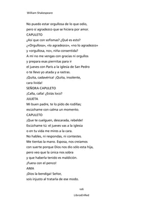 William Shakespeare



No puedo estar orgullosa de lo que odio,
pero sí agradezco que se hiciera por amor.
CAPULETO
¿Así que con sofismas? ¿Qué es esto?
¿«Orgullosa», «lo agradezco», «no lo agradezco»
y «orgullosa, no», niña consentida?
A mí no me vengas con gracias ni orgullos
y prepara esas piernitas para ir
el jueves con Paris a la iglesia de San Pedro
o te llevo yo atada y a rastras.
¡Quita, cadavérica! ¡Quita, insolente,
cara lívida!
SEÑORA CAPULETO
¡Calla, calla! ¿Estás loco?
JULIETA
Mi buen padre, te lo pido de rodillas;
escúchame con calma un momento.
CAPULETO
¡Que te cuelguen, descarada, rebelde!
Escúchame tú: el jueves vas a la iglesia
o en tu vida me mires a la cara.
No hables, ni respondas, ni contestes.
Me tientas la mano. Esposa, nos creíamos
con suerte porque Dios nos dio sólo esta hija,
pero veo que la única nos sobra
y que haberla tenido es maldición.
¡Fuera con el penco!
AMA
¡Dios la bendiga! Señor,
sois injusto al tratarla de ese modo.


                                        106

                                   LibrosEnRed
 