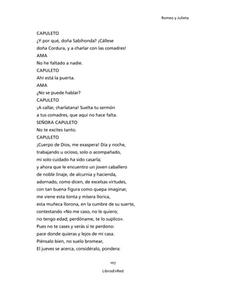 Romeo y Julieta



CAPULETO
¿Y por qué, doña Sabihonda? ¡Cállese
doña Cordura, y a charlar con las comadres!
AMA
No he faltado a nadie.
CAPULETO
Ahí está la puerta.
AMA
¿No se puede hablar?
CAPULETO
¡A callar, charlatana! Suelta tu sermón
a tus comadres, que aquí no hace falta.
SEÑORA CAPULETO
No te excites tanto.
CAPULETO
¡Cuerpo de Dios, me exaspera! Día y noche,
trabajando u ocioso, solo o acompañado,
mi solo cuidado ha sido casarla;
y ahora que le encuentro un joven caballero
de noble linaje, de alcurnia y hacienda,
adornado, como dicen, de excelsas virtudes,
con tan buena figura como quepa imaginar,
me viene esta tonta y mísera llorica,
esta muñeca llorona, en la cumbre de su suerte,
contestando «No me caso, no le quiero;
no tengo edad; perdóname, te lo suplico».
Pues no te cases y verás si te perdono:
pace donde quieras y lejos de mi casa.
Piénsalo bien, no suelo bromear,
El jueves se acerca, considéralo, pondera:


                                       107

                                   LibrosEnRed
 