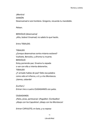 Romeo y Julieta



¡Mentira!
SANSÓN
Desenvainad si sois hombres. Gregorio, recuerda tu mandoble.


Pelean.


BENVOLIO [desenvaina]
¡Alto, bobos! Envainad; no sabéis lo que hacéis.


Entra TEBALDO.


TEBALDO
¿Conque desenvainas contra míseros esclavos?
Vuélvete, Benvolio, y afronta tu muerte.
BENVOLIO
Estoy poniendo paz. Envaina tu espada
o ven con ella a intenta detenerlos.
TEBALDO
¿Y armado hablas de paz? Odio esa palabra
como odio el infierno, a ti y a los Montescos.
¡Vamos, cobarde!


[Luchan.]
Entran tres o cuatro CIUDADANOS con palos.


CIUDADANOS
¡Palos, picas, partesanas! ¡Pegadles! ¡Tumbadlos!
¡Abajo con los Capuletos! ¡Abajo con los Montescos!


Entran CAPULETO, en bata, y su espo­sa


                                       11

                                 LibrosEnRed
 
