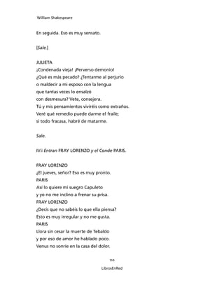William Shakespeare



En seguida. Eso es muy sensato.


[Sale.]


JULIETA
¡Condenada vieja! ¡Perverso demonio!
¿Qué es más pecado? ¿Tentarme al perjurio
o maldecir a mi esposo con la lengua
que tantas veces lo ensalzó
con desmesura? Vete, consejera.
Tú y mis pensamientos viviréis como extraños.
Veré qué remedio puede darme el fraile;
si todo fracasa, habré de matarme.


Sale.


IV.i Entran FRAY LORENZO y el Conde PARIS.


FRAY LORENZO
¿El jueves, señor? Eso es muy pronto.
PARIS
Así lo quiere mi suegro Capuleto
y yo no me inclino a frenar su prisa.
FRAY LORENZO
¿Decís que no sabéis lo que ella piensa?
Esto es muy irregular y no me gusta.
PARIS
Llora sin cesar la muerte de Tebaldo
y por eso de amor he hablado poco.
Venus no sonríe en la casa del dolor.


                                        110

                                  LibrosEnRed
 