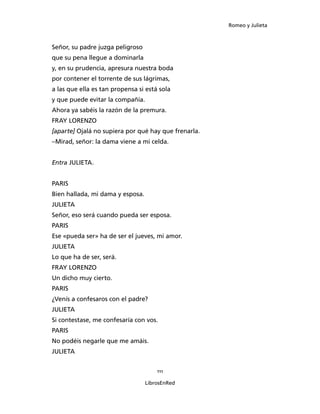Romeo y Julieta



Señor, su padre juzga peligroso
que su pena llegue a dominarla
y, en su prudencia, apresura nuestra boda
por contener el torrente de sus lágrimas,
a las que ella es tan propensa si está sola
y que puede evitar la compañía.
Ahora ya sabéis la razón de la premura.
FRAY LORENZO
[aparte] Ojalá no supiera por qué hay que frenarla.
–Mirad, señor: la dama viene a mi celda.


Entra JULIETA.


PARIS
Bien hallada, mi dama y esposa.
JULIETA
Señor, eso será cuando pueda ser esposa.
PARIS
Ese «pueda ser» ha de ser el jueves, mi amor.
JULIETA
Lo que ha de ser, será.
FRAY LORENZO
Un dicho muy cierto.
PARIS
¿Venís a confesaros con el padre?
JULIETA
Si contestase, me confesaría con vos.
PARIS
No podéis negarle que me amáis.
JULIETA


                                      111

                                  LibrosEnRed
 