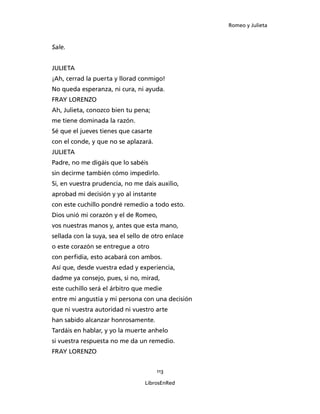 Romeo y Julieta



Sale.


JULIETA
¡Ah, cerrad la puerta y llorad conmigo!
No queda esperanza, ni cura, ni ayuda.
FRAY LORENZO
Ah, Julieta, conozco bien tu pena;
me tiene dominada la razón.
Sé que el jueves tienes que casarte
con el conde, y que no se aplazará.
JULIETA
Padre, no me digáis que lo sabéis
sin decirme también cómo impedirlo.
Si, en vuestra prudencia, no me dais auxilio,
aprobad mi decisión y yo al instante
con este cuchillo pondré remedio a todo esto.
Dios unió mi corazón y el de Romeo,
vos nuestras manos y, antes que esta mano,
sellada con la suya, sea el sello de otro enlace
o este corazón se entregue a otro
con perfidia, esto acabará con ambos.
Así que, desde vuestra edad y experiencia,
dadme ya consejo, pues, si no, mirad,
este cuchillo será el árbitro que medie
entre mi angustia y mi persona con una decisión
que ni vuestra autoridad ni vuestro arte
han sabido alcanzar honrosamente.
Tardáis en hablar, y yo la muerte anhelo
si vuestra respuesta no me da un remedio.
FRAY LORENZO


                                       113

                                 LibrosEnRed
 