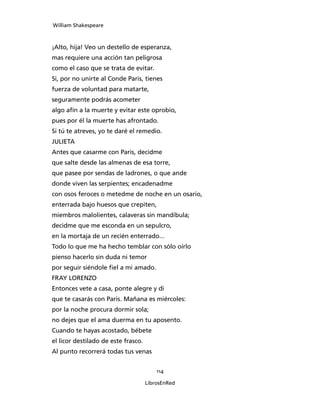 William Shakespeare



¡Alto, hija! Veo un destello de esperanza,
mas requiere una acción tan peligrosa
como el caso que se trata de evitar.
Si, por no unirte al Conde Paris, tienes
fuerza de voluntad para matarte,
seguramente podrás acometer
algo afín a la muerte y evitar este oprobio,
pues por él la muerte has afrontado.
Si tú te atreves, yo te daré el remedio.
JULIETA
Antes que casarme con Paris, decidme
que salte desde las almenas de esa torre,
que pasee por sendas de ladrones, o que ande
donde viven las serpientes; encadenadme
con osos feroces o metedme de noche en un osario,
enterrada bajo huesos que crepiten,
miembros malolientes, calaveras sin mandíbula;
decidme que me esconda en un sepulcro,
en la mortaja de un recién enterrado...
Todo lo que me ha hecho temblar con sólo oírlo
pienso hacerlo sin duda ni temor
por seguir siéndole fiel a mi amado.
FRAY LORENZO
Entonces vete a casa, ponte alegre y di
que te casarás con Paris. Mañana es miércoles:
por la noche procura dormir sola;
no dejes que el ama duerma en tu aposento.
Cuando te hayas acostado, bébete
el licor destilado de este frasco.
Al punto recorrerá todas tus venas


                                         114

                                     LibrosEnRed
 