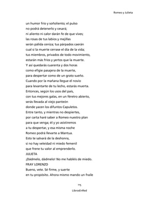 Romeo y Julieta



un humor frío y soñoliento; el pulso
no podrá detenerlo y cesará;
ni aliento ni calor darán fe de que vives;
las rosas de tus labios y mejillas
serán pálida ceniza; tus párpados caerán
cual si la muerte cerrase el día de la vida;
tus miembros, privados de todo movimiento,
estarán más fríos y yertos que la muerte.
Y así quedarás cuarenta y dos horas
como efigie pasajera de la muerte,
para despertar como de un grato sueño.
Cuando por la mañana llegue el novio
para levantarte de tu lecho, estarás muerta.
Entonces, según los usos del país,
con tus mejores galas, en un féretro abierto,
serás llevada al viejo panteón
donde yacen los difuntos Capuletos.
Entre tanto, y mientras no despiertes,
por carta haré saber a Romeo nuestro plan
para que venga; él y yo asistiremos
a tu despertar, y esa misma noche
Romeo podrá llevarte a Mantua.
Esto te salvará de la deshonra,
si no hay veleidad ni miedo femenil
que frene tu valor al emprenderlo.
JULIETA
¡Dádmelo, dádmelo! No me habléis de miedo.
FRAY LORENZO
Bueno, vete. Sé firme, y suerte
en tu propósito. Ahora mismo mando un fraile


                                         115

                                     LibrosEnRed
 