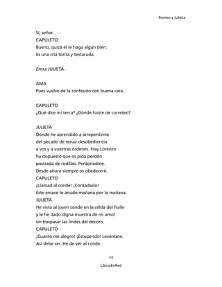 Romeo y Julieta



Sí, señor.
CAPULETO
Bueno, quizá él le haga algún bien.
Es una cría tonta y testaruda.


Entra JULIETA.


AMA
Pues vuelve de la confesión con buena cara.


CAPULETO
¿Qué dice mi terca? ¿Dónde fuiste de correteo?


JULIETA
Donde he aprendido a arrepentirme
del pecado de tenaz desobediencia
a vos y a vuestras órdenes. Fray Lorenzo
ha dispuesto que os pida perdón
postrada de rodillas. Perdonadme.
Desde ahora siempre os obedeceré.
CAPULETO
¡Llamad al conde! ¡Contádselo!
Este enlace lo anudo mañana por la mañana.
JULIETA
He visto al joven conde en la celda del fraile
y le he dado digna muestra de mi amor
sin traspasar las lindes del decoro.
CAPULETO
¡Cuánto me alegro! ¡Estupendo! Levántate.
Así debe ser. He de ver al conde.


                                       117

                                  LibrosEnRed
 