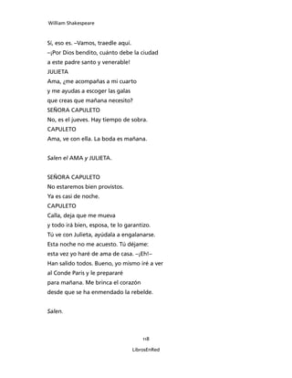 William Shakespeare



Sí, eso es. –Vamos, traedle aquí.
–¡Por Dios bendito, cuánto debe la ciudad
a este padre santo y venerable!
JULIETA
Ama, ¿me acompañas a mi cuarto
y me ayudas a escoger las galas
que creas que mañana necesito?
SEÑORA CAPULETO
No, es el jueves. Hay tiempo de sobra.
CAPULETO
Ama, ve con ella. La boda es mañana.


Salen el AMA y JULIETA.


SEÑORA CAPULETO
No estaremos bien provistos.
Ya es casi de noche.
CAPULETO
Calla, deja que me mueva
y todo irá bien, esposa, te lo garantizo.
Tú ve con Julieta, ayúdala a engalanarse.
Esta noche no me acuesto. Tú déjame:
esta vez yo haré de ama de casa. –¡Eh!–
Han salido todos. Bueno, yo mismo iré a ver
al Conde Paris y le prepararé
para mañana. Me brinca el corazón
desde que se ha enmendado la rebelde.


Salen.



                                        118

                                    LibrosEnRed
 