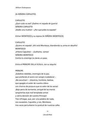 William Shakespeare



[la SEÑORA CAPULETO].


CAPULETO
¿Qué ruido es ese? ¡Dadme mi espada de guerra!
SEÑORA CAPULETO
¡Dadle una muleta! – ¿Por qué pides la espada?


Entran MONTESCO y su esposa [la SEÑORA MONTESCO].


CAPULETO
¡Quiero mi espada! ¡Ahí está Montesco, blandiendo su arma en desafío!
MONTESCO
¡Infame Capuleto! – ¡Suéltame, vamos!
SEÑORA MONTESCO
Contra tu enemigo no darás un paso.


Entra el PRINCIPE DELLA SCALA, con su séquito.


PRÍNCIPE
¡Súbditos rebeldes, enemigos de la paz,
que profanáis el acero con sangre ciudadana! –
¡No escuchan! – ¡Vosotros, hombres, bestias,
que apagáis el ardor de vuestra cólera
con chorros de púrpura que os salen de las venas!
¡Bajo pena de tormento, arrojad de las manos
sangrientas esas mal templadas armas
y oíd la decisión de vuestro Príncipe!
Tres refriegas, que, por una palabra de nada,
vos causasteis, Capuleto, y vos, Montesco,
tres veces perturbaron la quietud de nuestras calles


                                         12

                                 LibrosEnRed
 