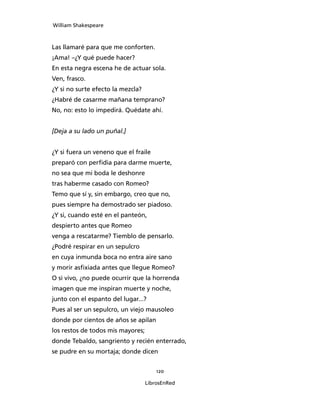 William Shakespeare



Las llamaré para que me conforten.
¡Ama! –¿Y qué puede hacer?
En esta negra escena he de actuar sola.
Ven, frasco.
¿Y si no surte efecto la mezcla?
¿Habré de casarme mañana temprano?
No, no: esto lo impedirá. Quédate ahí.


[Deja a su lado un puñal.]


¿Y si fuera un veneno que el fraile
preparó con perfidia para darme muerte,
no sea que mi boda le deshonre
tras haberme casado con Romeo?
Temo que sí y, sin embargo, creo que no,
pues siempre ha demostrado ser piadoso.
¿Y si, cuando esté en el panteón,
despierto antes que Romeo
venga a rescatarme? Tiemblo de pensarlo.
¿Podré respirar en un sepulcro
en cuya inmunda boca no entra aire sano
y morir asfixiada antes que llegue Romeo?
O si vivo, ¿no puede ocurrir que la horrenda
imagen que me inspiran muerte y noche,
junto con el espanto del lugar...?
Pues al ser un sepulcro, un viejo mausoleo
donde por cientos de años se apilan
los restos de todos mis mayores;
donde Tebaldo, sangriento y recién enterrado,
se pudre en su mortaja; donde dicen


                                       120

                                   LibrosEnRed
 