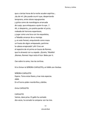 Romeo y Julieta



que a ciertas horas de la noche acuden espíritus...
¡Ay de mí! ¿No puede ocurrir que, despertando
temprano, entre olores repugnantes
y gritos como de mandrágora arrancada
de cuajo, que enloquece a quien lo oye...?.
Ah, si despierto, ¿no podría perder el juicio,
rodeada de horrores espantosos,
y jugar como una loca con los esqueletos,
a Tebaldo arrancar de su mortaja
y, en este frenesí, empuñando como maza
un hueso de algún antepasado, partirme
la cabeza enajenada? ¡Ah! Creo ver
el espectro de mi primo en busca de Romeo,
que le atravesó con su espada. ¡Quieto, Tebaldo!
¡Romeo, Romeo! Aquí está el licor. Bebo por ti.


Cae sobre la cama, tras las cortinas.


IV.iv Entran la SEÑORA CAPULETO y el AMA con hierbas.


SEÑORA CAPULETO
Espera. Toma estas llaves y trae más especias.
AMA
En el horno piden membrillos y dátiles.


Entra CAPULETO.


CAPULETO
Vamos, daos prisa. El gallo ha cantado
dos veces, ha sonado la campana: son las tres.


                                        121

                                 LibrosEnRed
 