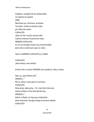 William Shakespeare



Angélica, ocúpate de las empanadas;
no repares en gastos.
AMA
Marchaos ya, cominero, acostaos.
Ya veréis, mañana estaréis malo
por falta de sueño.
CAPULETO
¡Qué va! Por mucho menos velé
noches enteras sin ponerme malo.
SEÑORA CAPULETO
Sí, en tus tiempos fuiste muy trasnochador,
pero ahora velaré por que no veles.


Salen la SEÑORA CAPULETO y el AMA.


CAPULETO
¡Será celosa, será celosa!


Entran tres o cuatro CRIADOS con asa­dores, leña y cestas.


Oye, tú, ¿qué lleváis ahí?
CRIADO 1. °
No sé, señor; cosas para el cocinero.
CAPULETO
Date prisa, date prisa. –Tú, trae leña más seca.
Llama a Pedro: él te dirá dónde hay.
CRIADO 2.°
Señor, a Pedro no hay que molestarle:
para encontrar tarugos tengo yo buena cabeza.
CAPULETO


                                        122

                                  LibrosEnRed
 