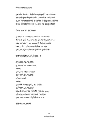 William Shakespeare



¡Amén, Jesús!.. Se le han pegado las sábanas.
Tendré que despertarla. ¡Señorita, señorita!
Sí, sí, ya verás como el conde te coja en la cama:
te va a meter miedo. ¿Es que no despiertas?


[Descorre las cortinas.]


¡Cómo, te vistes y vuelves a acostarte!
Tendré que despertarte. ¡Señorita, señorita!
¡Ay, ay! ¡Socorro, socorro! ¡Está muerta!
¡Ay, dolor! ¿Para qué habré nacido?
¡Ah, mi aguardiente! ¡Señor! ¡Señora!


Entra la SEÑORA CAPULETO.


SEÑORA CAPULETO
¿Qué escándalo es ese?
AMA
¡Ah, día infortunado!
SEÑORA CAPULETO
¿Qué pasa?
AMA
¡Mirad, mirad! ¡Ah, día triste!
SEÑORA CAPULETO
¡Ay de mí, ay de mí! ¡Mi hija, mi vida!
¡Revive, mírame o moriré contigo!
¡Socorro, socorro! ¡Pide socorro!


Entra CAPULETO.



                                      124

                                  LibrosEnRed
 