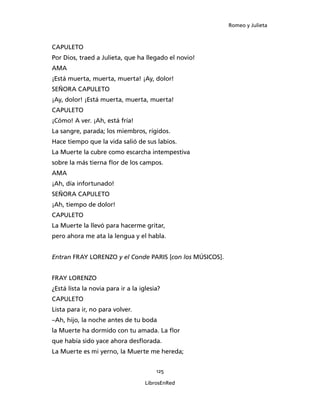 Romeo y Julieta



CAPULETO
Por Dios, traed a Julieta, que ha llegado el novio!
AMA
¡Está muerta, muerta, muerta! ¡Ay, dolor!
SEÑORA CAPULETO
¡Ay, dolor! ¡Está muerta, muerta, muerta!
CAPULETO
¡Cómo! A ver. ¡Ah, está fría!
La sangre, parada; los miembros, rígidos.
Hace tiempo que la vida salió de sus labios.
La Muerte la cubre como escarcha intempestiva
sobre la más tierna flor de los campos.
AMA
¡Ah, día infortunado!
SEÑORA CAPULETO
¡Ah, tiempo de dolor!
CAPULETO
La Muerte la llevó para hacerme gritar,
pero ahora me ata la lengua y el habla.


Entran FRAY LORENZO y el Conde PARIS [con los MÚSICOS].


FRAY LORENZO
¿Está lista la novia para ir a la iglesia?
CAPULETO
Lista para ir, no para volver.
–Ah, hijo, la noche antes de tu boda
la Muerte ha dormido con tu amada. La flor
que había sido yace ahora desflorada.
La Muerte es mi yerno, la Muerte me hereda;


                                        125

                                    LibrosEnRed
 