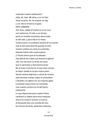 Romeo y Julieta



matando nuestra celebración?
¡Hija, ah, hija! ¡Mi alma, y no mi hija!
Yaces muerta. Ah, ha muerto mi hija
y con ella se entierra mi gozo.
FRAY LORENZO
¡Por Dios, callad! El trastorno no se cura
con trastornos. El cielo y vos teníais
parte en la bella muchacha; ahora todo
es del cielo, y para ella es lo mejor.
Vuestra parte no pudisteis salvarla de la muerte,
mas la otra eternamente guarda el cielo.
Vuestro anhelo era verla encumbrada;
elevarla habría sido vuestra gloria.
¿Y lloráis ahora que se ha elevado
más allá de las nubes y ya alcanza la gloria?
¡Ah, con ese amor la amáis tan poco
que os perturba su bienaventuranza!
No es buen matrimonio el que años conoce:
la mejor casada es la que muere joven.
Secad vuestras lágrimas y cubrid de romero
este hermoso cuerpo, según la costumbre,
y llevadla a la iglesia con sus mejores galas.
La blanda natura llorar ha mandado,
mas nuestra cordura se ríe del llanto.
CAPULETO
Lo que dispusimos para nuestra fiesta
cambiará su objeto para estas exequias:
ahora los músico! tocarán a muerto,
el banquete será una comida de luto,
los himnos de boda, dolientes endechas,


                                         127

                                   LibrosEnRed
 
