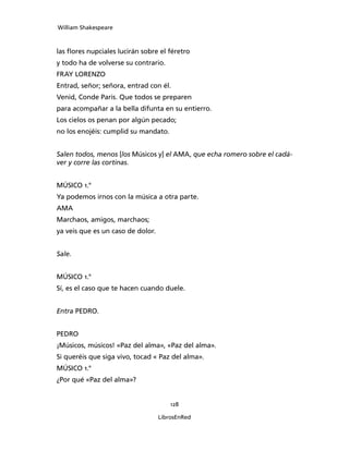 William Shakespeare



las flores nupciales lucirán sobre el féretro
y todo ha de volverse su contrario.
FRAY LORENZO
Entrad, señor; señora, entrad con él.
Venid, Conde Paris. Que todos se preparen
para acompañar a la bella difunta en su entierro.
Los cielos os penan por algún pecado;
no los enojéis: cumplid su mandato.


Salen todos, menos [los Músicos y] el AMA, que echa romero sobre el cadá-
ver y corre las cortinas.


MÚSICO 1.°
Ya podemos irnos con la música a otra parte.
AMA
Marchaos, amigos, marchaos;
ya veis que es un caso de dolor.


Sale.


MÚSICO 1.°
Sí, es el caso que te hacen cuando duele.


Entra PEDRO.


PEDRO
¡Músicos, músicos! «Paz del alma», «Paz del alma».
Si queréis que siga vivo, tocad « Paz del alma».
MÚSICO 1.°
¿Por qué «Paz del alma»?


                                       128

                                   LibrosEnRed
 