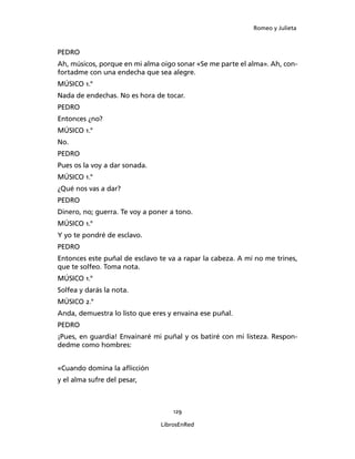 Romeo y Julieta



PEDRO
Ah, músicos, porque en mi alma oigo sonar «Se me parte el alma». Ah, con­
fortadme con una endecha que sea alegre.
MÚSICO 1.°
Nada de endechas. No es hora de tocar.
PEDRO
Entonces ¿no?
MÚSICO 1.°
No.
PEDRO
Pues os la voy a dar sonada.
MÚSICO 1.°
¿Qué nos vas a dar?
PEDRO
Dinero, no; guerra. Te voy a poner a tono.
MÚSICO 1.°
Y yo te pondré de esclavo.
PEDRO
Entonces este puñal de esclavo te va a rapar la ca­beza. A mí no me trines,
que te solfeo. Toma nota.
MÚSICO 1.°
Solfea y darás la nota.
MÚSICO 2.°
Anda, demuestra lo listo que eres y envaina ese puñal.
PEDRO
¡Pues, en guardia! Envainaré mi puñal y os batiré con mi listeza. Respon­
dedme como hombres:


«Cuando domina la aflicción
y el alma sufre del pesar,



                                    129

                                LibrosEnRed
 