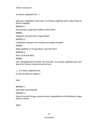 William Shakespeare



la música, argénteo son...»


¿Por qué «argénteo»? ¿Por qué « la música, argénteo son»? ¿Qué dices tú,
Simón Cuerdas?
MÚSICO 1.°
Pues porque, igual que la plata, suena dulce.
PEDRO
¡Palabras! ¿Tú qué dices, Hugo Violas?
MÚSICO 2.°
«Argénteo» porque a los músicos nos pagan en plata.
PEDRO
¡Más palabras! ¿Y tú qué dices, Juan del Coro?
MÚSICO 3.°
Pues no sé qué decir.
PEDRO
¡Ah, disculpad! Sois el cantor. Yo os lo diré. «La música, argénteo son» por­
que a los músicos nunca os suena el oro.


«... la música, argénteo son,
el mal no tarda en reparar».


Sale.


MÚSICO 1.°
¡Qué pillo más irritante!
MÚSICO 2.°
¡Que lo zurzan! Venga, vamos a entrar. Aguardamos a los dolientes y espe­
ramos a comer.


Salen.



                                     130

                                 LibrosEnRed
 
