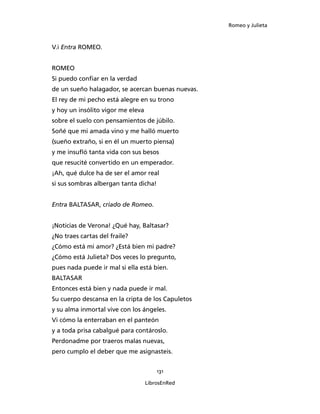 Romeo y Julieta



V.i Entra ROMEO.


ROMEO
Si puedo confiar en la verdad
de un sueño halagador, se acercan buenas nuevas.
El rey de mi pecho está alegre en su trono
y hoy un insólito vigor me eleva
sobre el suelo con pensamientos de júbilo.
Soñé que mi amada vino y me halló muerto
(sueño extraño, si en él un muerto piensa)
y me insufló tanta vida con sus besos
que resucité convertido en un emperador.
¡Ah, qué dulce ha de ser el amor real
si sus sombras albergan tanta dicha!


Entra BALTASAR, criado de Romeo.


¡Noticias de Verona! ¿Qué hay, Baltasar?
¿No traes cartas del fraile?
¿Cómo está mi amor? ¿Está bien mi padre?
¿Cómo está Julieta? Dos veces lo pregunto,
pues nada puede ir mal si ella está bien.
BALTASAR
Entonces está bien y nada puede ir mal.
Su cuerpo descansa en la cripta de los Capuletos
y su alma inmortal vive con los ángeles.
Vi cómo la enterraban en el panteón
y a toda prisa cabalgué para contároslo.
Perdonadme por traeros malas nuevas,
pero cumplo el deber que me asignasteis.


                                       131

                                   LibrosEnRed
 