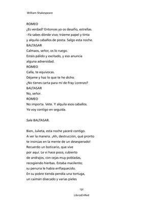 William Shakespeare



ROMEO
¿Es verdad? Entonces yo os desafío, estrellas.
–Ya sabes dónde vivo; tráeme papel y tinta
y alquila caballos de posta. Salgo esta noche.
BALTASAR
Calmaos, señor, os lo ruego.
Estáis pálido y excitado, y eso anuncia
alguna adversidad.
ROMEO
Calla, te equivocas.
Déjame y haz lo que te he dicho.
¿No tienes carta para mí de Fray Lorenzo?
BALTASAR
No, señor.
ROMEO
No importa. Vete. Y alquila esos caballos.
Yo voy contigo en seguida.


Sale BALTASAR.


Bien, Julieta, esta noche yaceré contigo.
A ver la manera. ¡Ah, destrucción, qué pronto
te insinúas en la mente de un desesperado!
Recuerdo un boticario, que vive
por aquí. Le vi hace poco, cubierto
de andrajos, con cejas muy pobladas,
recogiendo hierbas. Estaba macilento;
su penuria le había enflaquecido.
En su pobre tienda pendía una tortuga,
un caimán disecado y varias pieles


                                      132

                                  LibrosEnRed
 