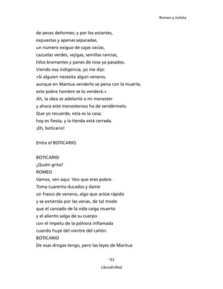 Romeo y Julieta



de peces deformes; y por los estantes,
expuestas y apenas separadas,
un número exiguo de cajas vacías,
cazuelas verdes, vejigas, semillas rancias,
hilos bramantes y panes de rosa ya pasados.
Viendo esa indigencia, yo me dije:
«Si alguien necesita algún veneno,
aunque en Mantua venderlo se pena con la muerte,
este pobre hombre se lo venderá.»
Ah, la idea se adelantó a mi menester
y ahora este menesteroso ha de vendérmelo.
Que yo recuerde, esta es la casa;
hoy es fiesta, y la tienda está cerrada.
¡Eh, boticario!


Entra el BOTICARIO.


BOTICARIO
¿Quién grita?
ROMEO
Vamos, ven aquí. Veo que eres pobre.
Toma cuarenta ducados y dame
un frasco de veneno, algo que actúe rápido
y se extienda por las venas, de tal modo
que el cansado de la vida caiga muerto
y el aliento salga de su cuerpo
con el ímpetu de la pólvora inflamada
cuando huye del vientre del cañón.
BOTICARIO
De esas drogas tengo, pero las leyes de Mantua


                                      133

                                  LibrosEnRed
 