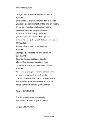 William Shakespeare



castigan con la muerte a quien las venda.
ROMEO
¿Y tú temes la muerte, estando tan escuálido
y cargado de penuria? El hambre está en tu cara;
en tus ojos hundidos, la hiriente miseria;
tu cuerpo lo visten indignos harapos.
El mundo no es tu amigo, ni su ley,
y el mundo no da ley que te haga rico,
conque no seas pobre, viola la ley y toma esto.
BOTICARIO
Accede mi pobreza, no mi voluntad.
ROMEO
Le pago a tu pobreza, no a tu voluntad.
BOTICARIO
Disolved esto en cualquier líquido
y bebedlo y, aunque tengáis el vigor
de veinte hombres, al instante os matará.
ROMEO
Aquí está el oro, peor veneno para el alma;
en este mundo asesina mucho más
que las tristes mezclas que no puedes vender.
Soy yo quien te vende veneno, no tú a mí.
Adiós, cómprate comida y echa carnes.


[Sale el BOTICARIO.]


Cordial y no veneno, ven conmigo
a la tumba de Julieta, que es tu sitio.


V.ii Entra FRAY JUAN.


                                      134

                                  LibrosEnRed
 