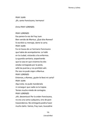 Romeo y Julieta




FRAY JUAN
¡Eh, santo franciscano, hermano!


Entra FRAY LORENZO.


FRAY LORENZO
Esa parece la voz de Fray Juan.
Bien venido de Mantua. ¿Qué dice Romeo?
Si escribió su mensaje, dame la carta.
FRAY JUAN
Fui en busca de un hermano franciscano
que había de acompañarme. Le hallé
en la ciudad, visitando a los enfermos.
La guardia sanitaria, sospechando
que la casa en que vivíamos los dos
estaba contagiada por la peste,
selló las puertas y nos prohibió salir.
Por eso no pude viajar a Mantua.
FRAY LORENZO
Entonces, a Romeo, ¿quién le llevó mi carta?
FRAY JUAN
Aquí está, no pude mandársela
ni conseguir que nadie os la trajese.
Tenían mucho miedo de contagios.
FRAY LORENZO
¡Ah, desventura! Por la orden franciscana,
no era una carta cualquiera, sino de gran
trascendencia. No entregarla podría hacer
mucho daño. Vamos, Fray Juan, buscadme


                                          135

                                  LibrosEnRed
 