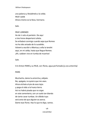 William Shakespeare



una palanca y llevádmela a la celda.
FRAY JUAN
Ahora mismo os la llevo, hermano.


Sale.


FRAY LORENZO
He de ir solo al panteón. De aquí
a tres horas despertará Julieta.
Se enfadará conmigo cuando sepa que Romeo
no ha sido avisado de lo sucedido.
Volveré a escribir a Mantua; a ella la tendré
aquí, en mi celda, hasta que llegue Romeo.
¡Ah, cadáver vivo en tumba de muertos!


Sale.


V.iii Entran PARIS y su PAJE, con flores, agua perfu­mada [y una antorcha].


PARIS


Muchacho, dame la antorcha y aléjate.
No, apágala; no quiero que me vean.
Ahora échate al pie de esos tejos
y pega el oído a la hueca tierra.
Así no habrá pisada que no oigas
en este cementerio, con un suelo tan blando
de tanto cavar tumbas. Un silbido tuyo
será aviso de que alguien se acerca.
Dame esas flores. Haz lo que te digo, vamos.


                                        136

                                    LibrosEnRed
 
