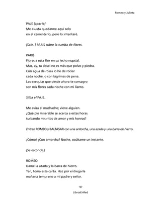 Romeo y Julieta



PAJE [aparte]
Me asusta quedarme aquí solo
en el cementerio, pero lo intentaré.


[Sale. ] PARIS cubre la tumba de flores.


PARIS
Flores a esta flor en su lecho nupcial.
Mas, ay, tu dosel no es más que polvo y piedra.
Con agua de rosas lo he de rociar
cada noche, o con lágrimas de pena.
Las exequias que desde ahora te consagro
son mis flores cada noche con mi llanto.


Silba el PAJE.


Me avisa el muchacho; viene alguien.
¿Qué pie miserable se acerca a estas horas
turbando mis ritos de amor y mis honras?


Entran ROMEO y BALTASAR con una an­torcha, una azada y una barra de hierro.


¡Cómo! ¿Con antorcha? Noche, ocúltame un instante.


[Se esconde.]


ROMEO
Dame la azada y la barra de hierro.
Ten, toma esta carta. Haz por entregarla
mañana temprano a mi padre y señor.


                                       137

                                  LibrosEnRed
 