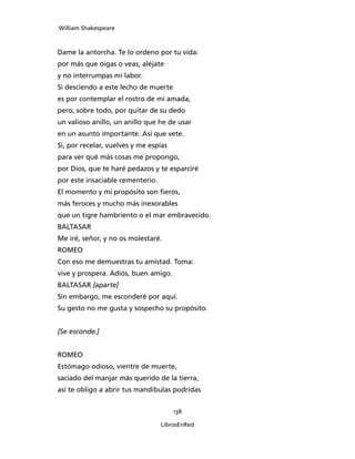 William Shakespeare



Dame la antorcha. Te lo ordeno por tu vida:
por más que oigas o veas, aléjate
y no interrumpas mi labor.
Si desciendo a este lecho de muerte
es por contemplar el rostro de mi amada,
pero, sobre todo, por quitar de su dedo
un valioso anillo, un anillo que he de usar
en un asunto importante. Así que vete.
Si, por recelar, vuelves y me espías
para ver qué más cosas me propongo,
por Dios, que te haré pedazos y te esparciré
por este insaciable cementerio.
El momento y mi propósito son fieros,
más feroces y mucho más inexorables
que un tigre hambriento o el mar embravecido.
BALTASAR
Me iré, señor, y no os molestaré.
ROMEO
Con eso me demuestras tu amistad. Toma:
vive y prospera. Adiós, buen amigo.
BALTASAR [aparte]
Sin embargo, me esconderé por aquí.
Su gesto no me gusta y sospecho su propósito.


[Se esconde.]


ROMEO
Estómago odioso, vientre de muerte,
saciado del manjar más querido de la tierra,
así te obligo a abrir tus mandíbulas podridas


                                       138

                                  LibrosEnRed
 