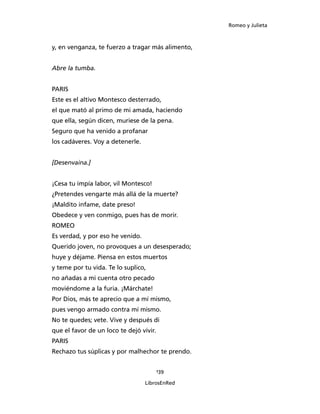 Romeo y Julieta



y, en venganza, te fuerzo a tragar más alimento,


Abre la tumba.


PARIS
Este es el altivo Montesco desterrado,
el que mató al primo de mi amada, haciendo
que ella, según dicen, muriese de la pena.
Seguro que ha venido a profanar
los cadáveres. Voy a detenerle.


[Desenvaina.]


¡Cesa tu impía labor, vil Montesco!
¿Pretendes vengarte más allá de la muerte?
¡Maldito infame, date preso!
Obedece y ven conmigo, pues has de morir.
ROMEO
Es verdad, y por eso he venido.
Querido joven, no provoques a un desesperado;
huye y déjame. Piensa en estos muertos
y teme por tu vida. Te lo suplico,
no añadas a mi cuenta otro pecado
moviéndome a la furia. ¡Márchate!
Por Dios, más te aprecio que a mí mismo,
pues vengo armado contra mí mismo.
No te quedes; vete. Vive y después di
que el favor de un loco te dejó vivir.
PARIS
Rechazo tus súplicas y por malhechor te prendo.


                                         139

                                  LibrosEnRed
 