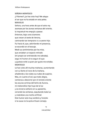 William Shakespeare



SEÑORA MONTESCO
¿Y Romeo? ¿Le has visto hoy? Me alegra
el ver que no ha estado en esta pelea.
BENVOLIO
Señora, una hora antes de que el astro rey
asomase por las áureas ventanas del oriente,
la inquietud me empujó a pasear.
Entonces, bajo unos sicamores
que crecen al oeste de Verona,
caminando tan temprano vi a vuestro hijo.
Fui hacia él, que, advirtiendo mi presencia,
se escondió en el boscaje.
Medí sus sentimientos por los míos,
que ansiaban un espacio retirado
(mi propio ser entristecido me sobraba),
seguí mi humor al no seguir el suyo
y gustoso evité a quien por gusto me evitaba.
MONTESCO
Le han visto allí muchas mañanas, aumentando
con su llanto el rocío de la mañana,
añadiendo a las nubes sus nubes de suspiros.
Mas, en cuanto el sol, que todo alegra,
comienza a descorrer por el remoto oriente
las oscuras cortinas del lecho de Aurora,
mi melancólico hijo huye de la luz
y se encierra solitario en su aposento,
cerrando las ventanas, expulsando toda luz
y creándose una noche artificial.
Este humor será muy sombrío y funesto
si la causa no la quita el buen consejo.


                                       14

                                 LibrosEnRed
 