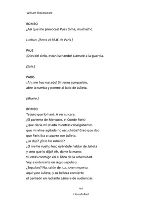 William Shakespeare



ROMEO
¿Así que me provocas? Pues toma, muchacho.


Luchan. [Entra el PAJE de Paris.]


PAJE
¡Dios del cielo, están luchando! Llamaré a la guardia.


[Sale.]


PARIS
¡Ah, me has matado! Si tienes compasión,
abre la tumba y ponme al lado de Julieta.


[Muere.]


ROMEO
Te juro que lo haré. A ver su cara.
¡El pariente de Mercucio, el Conde Paris!
¿Qué decía mi criado mientras cabalgábamos
que mi alma agitada no escuchaba? Creo que dijo
que Paris iba a casarse con Julieta.
¿Lo dijo? ¿O lo he soñado?
¿O me he vuelto loco oyéndole hablar de Julieta
y creo que lo dijo? Ah, dame la mano:
tú estás conmigo en el libro de la adversidad.
Voy a enterrarte en regio sepulcro.
¿Sepulcro? No, salón de luz, joven muerto:
aquí yace Julieta, y su belleza convierte
el panteón en radiante cámara de audiencias.


                                        140

                                    LibrosEnRed
 