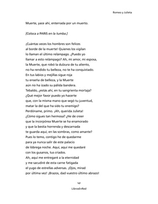 Romeo y Julieta



Muerte, yace ahí, enterrada por un muerto.


[Coloca a PARIS en la tumba.]


¡Cuántas veces los hombres son felices
al borde de la muerte! Quienes los vigilan
lo llaman el último relámpago. ¿Puedo yo
llamar a esto relámpago? Ah, mi amor, mi esposa,
la Muerte, que robó la dulzura de tu aliento,
no ha rendido tu belleza, no te ha conquistado.
En tus labios y mejillas sigue roja
tu enseña de belleza, y la Muerte
aún no ha izado su pálida bandera.
Tebaldo, ¿estás ahí, en tu sangrienta mortaja?
¿Qué mejor favor puedo yo hacerte
que, con la misma mano que segó tu juventud,
matar la del que ha sido tu enemigo?
Perdóname, primo. ¡Ah, querida Julieta!
¿Cómo sigues tan hermosa? ¿He de creer
que la incorpórea Muerte se ha enamorado
y que la bestia horrenda y descarnada
te guarda aquí, en las sombras, como amante?
Pues lo temo, contigo he de quedarme
para ya nunca salir de este palacio
de lóbrega noche. Aquí, aquí me quedaré
con los gusanos, tus criados.
Ah, aquí me entregaré a la eternidad
y me sacudiré de esta carne fatigada
el yugo de estrellas adversas. ¡Ojos, mirad
por última vez! ¡Brazos, dad vuestro último abrazo!


                                      141

                                  LibrosEnRed
 