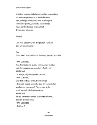 William Shakespeare



Y labios, puertas del aliento, ¡sellad con un beso
un trato perpetuo con la ávida Muerte!
Ven, amargo conductor; ven, áspero guía.
Temerario piloto, ¡lanza tu zarandeado
navío contra la roca implacable!
Brindo por mi amor.


[Bebe.]


¡Ah, leal boticario, tus drogas son rápidas!
Con un beso muero.


Cae.
Entra FRAY LORENZO con linterna, pa­lanca y azada.


FRAY LORENZO
¡San Francisco me asista! ¿En cuántas tumbas
habré tropezado esta noche? ¿Quién va?
BALTASAR
Un amigo, alguien que os conoce.
FRAY LORENZO
Dios te bendiga. Dime, buen amigo,
¿de quién es esa antorcha que en vano da luz
a calaveras y gusanos? Parece que arde
en el panteón de los Capuletos.
BALTASAR
Así es, venerable señor, y allí está mi amo,
a quien bien queréis.
FRAY LORENZO
¿Quién es?


                                       142

                                   LibrosEnRed
 