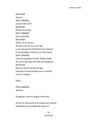 Romeo y Julieta



BALTASAR
Romeo.
FRAY LORENZO
¿Cuánto lleva ahí?
BALTASAR
Media hora larga.
FRAY LORENZO
Ven al panteón.
BALTASAR
Señor, no me atrevo.
Mi amo cree que ya me he ido
y me amenazó terriblemente con matarme
si me quedaba a observar sus intenciones.
FRAY LORENZO
Entonces quédate; iré solo. Tengo miedo.
Ah, temo que haya ocurrido una desgracia.
BALTASAR
Mientras dormía al pie del tejo,
soñé que mi amo luchaba con un hombre
y que le mataba.


[Sale.]


FRAY LORENZO
¡Romeo!


Se agacha y mira la sangre y las armas.


¡Ay de mí! ¿De quién es la sangre que mancha
las piedras de la entrada del sepulcro?


                                       143

                                   LibrosEnRed
 