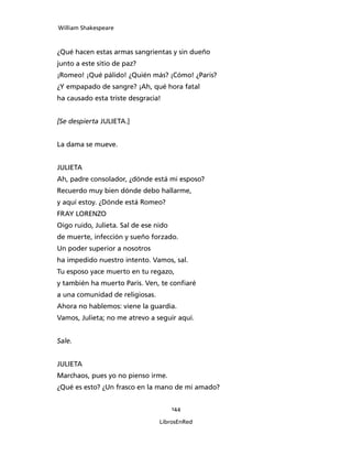 William Shakespeare



¿Qué hacen estas armas sangrientas y sin dueño
junto a este sitio de paz?
¡Romeo! ¡Qué pálido! ¿Quién más? ¡Cómo! ¿Paris?
¿Y empapado de sangre? ¡Ah, qué hora fatal
ha causado esta triste desgracia!


[Se despierta JULIETA.]


La dama se mueve.


JULIETA
Ah, padre consolador, ¿dónde está mi esposo?
Recuerdo muy bien dónde debo hallarme,
y aquí estoy. ¿Dónde está Romeo?
FRAY LORENZO
Oigo ruido, Julieta. Sal de ese nido
de muerte, infección y sueño forzado.
Un poder superior a nosotros
ha impedido nuestro intento. Vamos, sal.
Tu esposo yace muerto en tu regazo,
y también ha muerto Paris. Ven, te confiaré
a una comunidad de religiosas.
Ahora no hablemos: viene la guardia.
Vamos, Julieta; no me atrevo a seguir aquí.


Sale.


JULIETA
Marchaos, pues yo no pienso irme.
¿Qué es esto? ¿Un frasco en la mano de mi amado?


                                       144

                                 LibrosEnRed
 