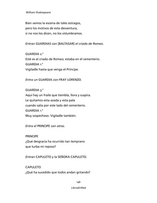 William Shakespeare



Bien vemos la escena de tales estragos,
pero los motivos de esta desventura,
si no nos los dicen, no los vislumbramos.


Entran GUARDIAS con [BALTASAR] el criado de Romeo.


GUARDIA 2.°
Esté es el criado de Romeo; estaba en el cementerio.
GUARDIA 1.°
Vigiladle hasta que venga el Príncipe.


Entra un GUARDIA con FRAY LORENZO.


GUARDIA 3.°
Aquí hay un fraile que tiembla, llora y suspira.
Le quitamos esta azada y esta pala
cuando salía por este lado del cementerio.
GUARDIA 1.°
Muy sospechoso. Vigiladle también.


Entra el PRINCIPE con otros.


PRINCIPE
¿Qué desgracia ha ocurrido tan temprano
que turba mi reposo?


Entran CAPULETO y la SEÑORA CAPU­LETO.


CAPULETO
¿Qué ha sucedido que todos andan gritando?


                                     146

                                 LibrosEnRed
 