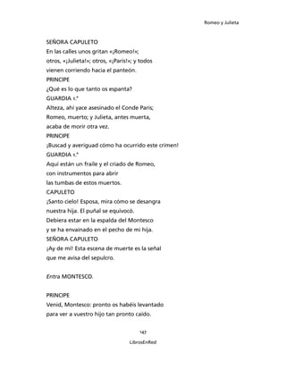 Romeo y Julieta



SEÑORA CAPULETO
En las calles unos gritan «¡Romeo!»;
otros, «¡Julieta!»; otros, «¡Paris!»; y todos
vienen corriendo hacia el panteón.
PRINCIPE
¿Qué es lo que tanto os espanta?
GUARDIA 1.°
Alteza, ahí yace asesinado el Conde Paris;
Romeo, muerto; y Julieta, antes muerta,
acaba de morir otra vez.
PRINCIPE
¡Buscad y averiguad cómo ha ocurrido este crimen!
GUARDIA 1.°
Aquí están un fraile y el criado de Romeo,
con instrumentos para abrir
las tumbas de estos muertos.
CAPULETO
¡Santo cielo! Esposa, mira cómo se desangra
nuestra hija. El puñal se equivocó.
Debiera estar en la espalda del Montesco
y se ha envainado en el pecho de mi hija.
SEÑORA CAPULETO
¡Ay de mí! Esta escena de muerte es la señal
que me avisa del sepulcro.


Entra MONTESCO.


PRINCIPE
Venid, Montesco: pronto os habéis levantado
para ver a vuestro hijo tan pronto caído.


                                       147

                                   LibrosEnRed
 