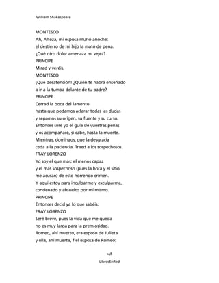 William Shakespeare



MONTESCO
Ah, Alteza, mi esposa murió anoche:
el destierro de mi hijo la mató de pena.
¿Qué otro dolor amenaza mi vejez?
PRINCIPE
Mirad y veréis.
MONTESCO
¡Qué desatención! ¿Quién te habrá enseñado
a ir a la tumba delante de tu padre?
PRINCIPE
Cerrad la boca del lamento
hasta que podamos aclarar todas las dudas
y sepamos su origen, su fuente y su curso.
Entonces seré yo el guía de vuestras penas
y os acompañaré, si cabe, hasta la muerte.
Mientras, dominaos; que la desgracia
ceda a la paciencia. Traed a los sospechosos.
FRAY LORENZO
Yo soy el que más; el menos capaz
y el más sospechoso (pues la hora y el sitio
me acusan) de este horrendo crimen.
Y aquí estoy para inculparme y exculparme,
condenado y absuelto por mí mismo.
PRINCIPE
Entonces decid ya lo que sabéis.
FRAY LORENZO
Seré breve, pues la vida que me queda
no es muy larga para la premiosidad.
Romeo, ahí muerto, era esposo de Julieta
y ella, ahí muerta, fiel esposa de Romeo:


                                       148

                                   LibrosEnRed
 